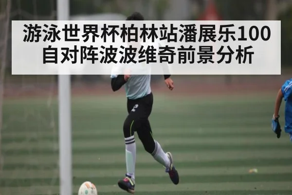 游泳世界杯柏林站潘展乐100自对阵波波维奇前景分析